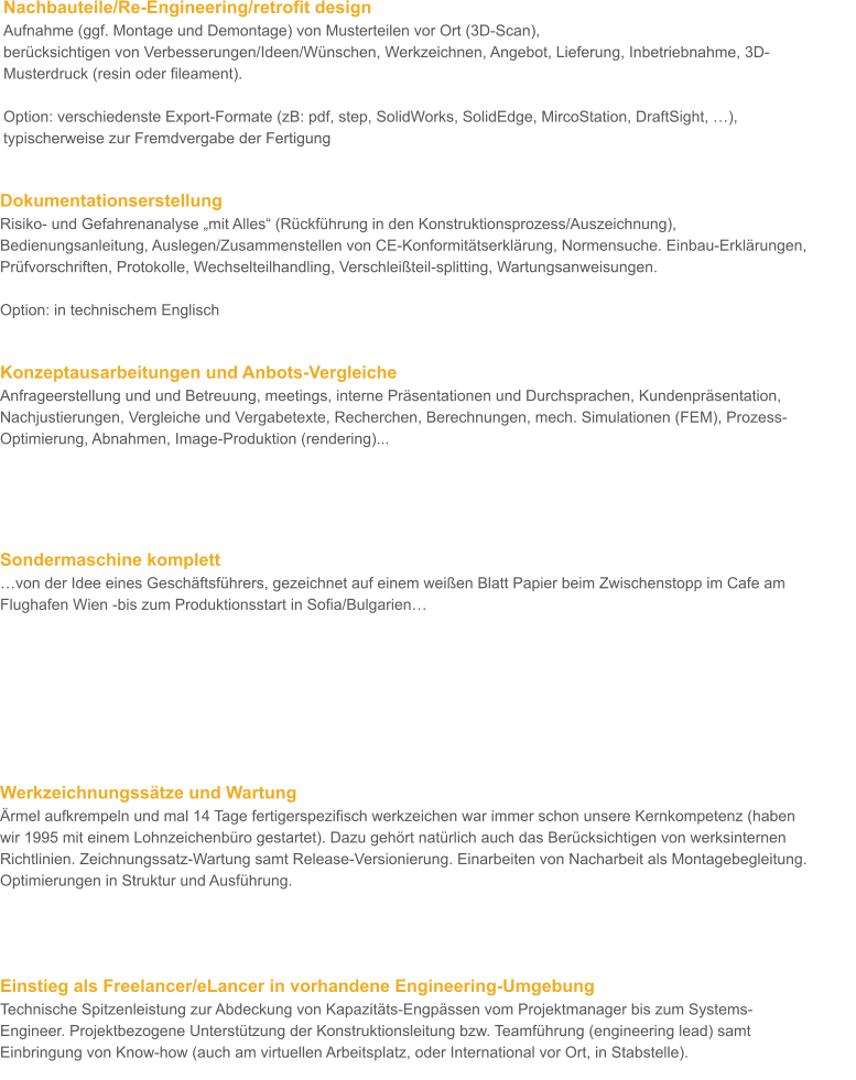 Nachbauteile/Re-Engineering/retrofit design Aufnahme (ggf. Montage und Demontage) von Musterteilen vor Ort (3D-Scan), berücksichtigen von Verbesserungen/Ideen/Wünschen, Werkzeichnen, Angebot, Lieferung, Inbetriebnahme, 3D-Musterdruck (resin oder fileament).  Option: verschiedenste Export-Formate (zB: pdf, step, SolidWorks, SolidEdge, MircoStation, DraftSight, …), typischerweise zur Fremdvergabe der Fertigung         Dokumentationserstellung  Risiko- und Gefahrenanalyse „mit Alles“ (Rückführung in den Konstruktionsprozess/Auszeichnung), Bedienungsanleitung, Auslegen/Zusammenstellen von CE-Konformitätserklärung, Normensuche. Einbau-Erklärungen, Prüfvorschriften, Protokolle, Wechselteilhandling, Verschleißteil-splitting, Wartungsanweisungen.  Option: in technischem Englisch         Konzeptausarbeitungen und Anbots-Vergleiche Anfrageerstellung und und Betreuung, meetings, interne Präsentationen und Durchsprachen, Kundenpräsentation, Nachjustierungen, Vergleiche und Vergabetexte, Recherchen, Berechnungen, mech. Simulationen (FEM), Prozess-Optimierung, Abnahmen, Image-Produktion (rendering)...               Sondermaschine komplett …von der Idee eines Geschäftsführers, gezeichnet auf einem weißen Blatt Papier beim Zwischenstopp im Cafe am Flughafen Wien -bis zum Produktionsstart in Sofia/Bulgarien…         Werkzeichnungssätze und Wartung Ärmel aufkrempeln und mal 14 Tage fertigerspezifisch werkzeichen war immer schon unsere Kernkompetenz (haben wir 1995 mit einem Lohnzeichenbüro gestartet). Dazu gehört natürlich auch das Berücksichtigen von werksinternen Richtlinien. Zeichnungssatz-Wartung samt Release-Versionierung. Einarbeiten von Nacharbeit als Montagebegleitung. Optimierungen in Struktur und Ausführung.     Einstieg als Freelancer/eLancer in vorhandene Engineering-Umgebung Technische Spitzenleistung zur Abdeckung von Kapazitäts-Engpässen vom Projektmanager bis zum Systems-Engineer. Projektbezogene Unterstützung der Konstruktionsleitung bzw. Teamführung (engineering lead) samt Einbringung von Know-how (auch am virtuellen Arbeitsplatz, oder International vor Ort, in Stabstelle).